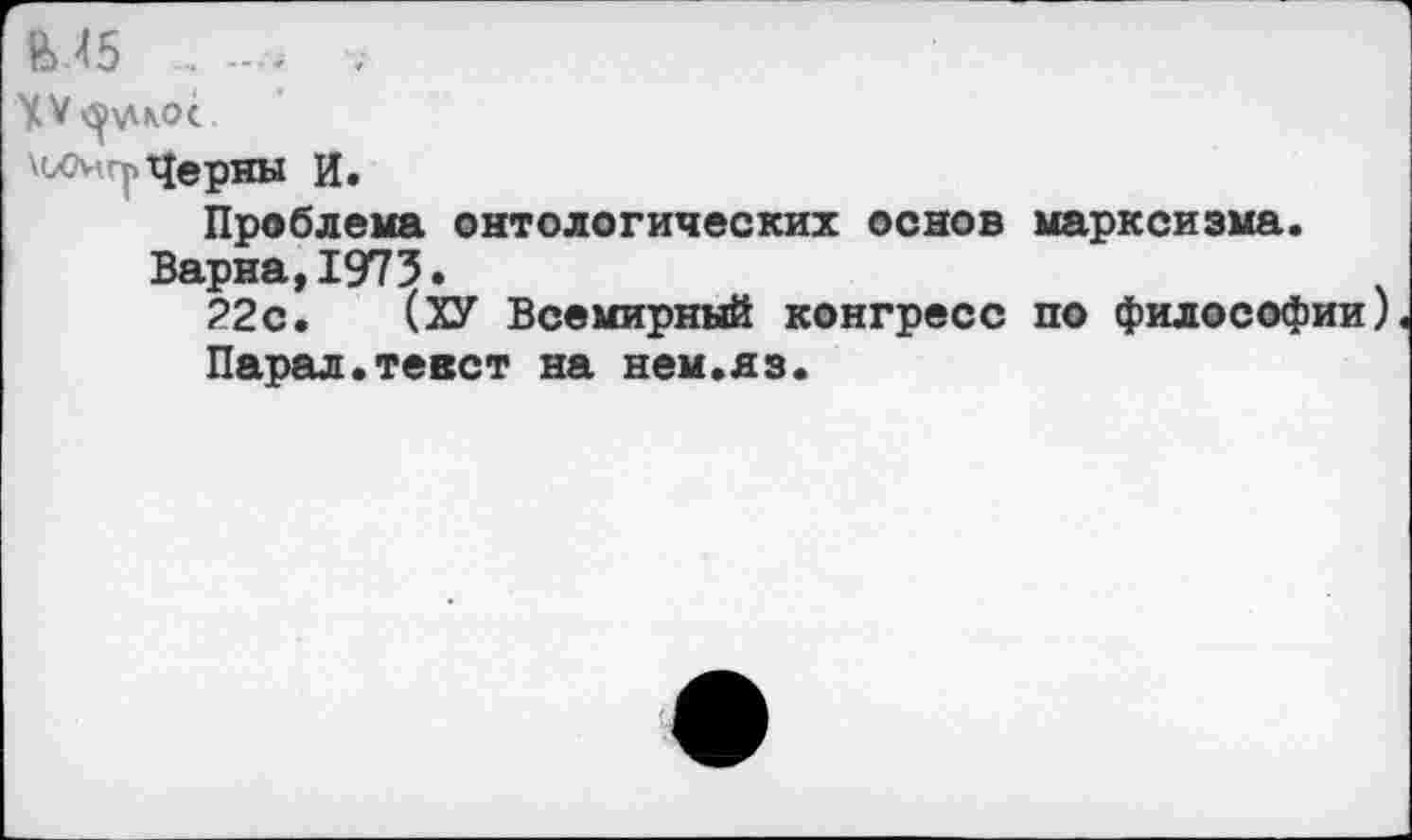 ﻿М5 _ V
XV рудное
мхмгг Черны И.
Проблема онтологических основ марксизма.
Варна,1973.
22с. (ХУ Всемирный конгресс по философии) Парад.тевет на нем.яз.